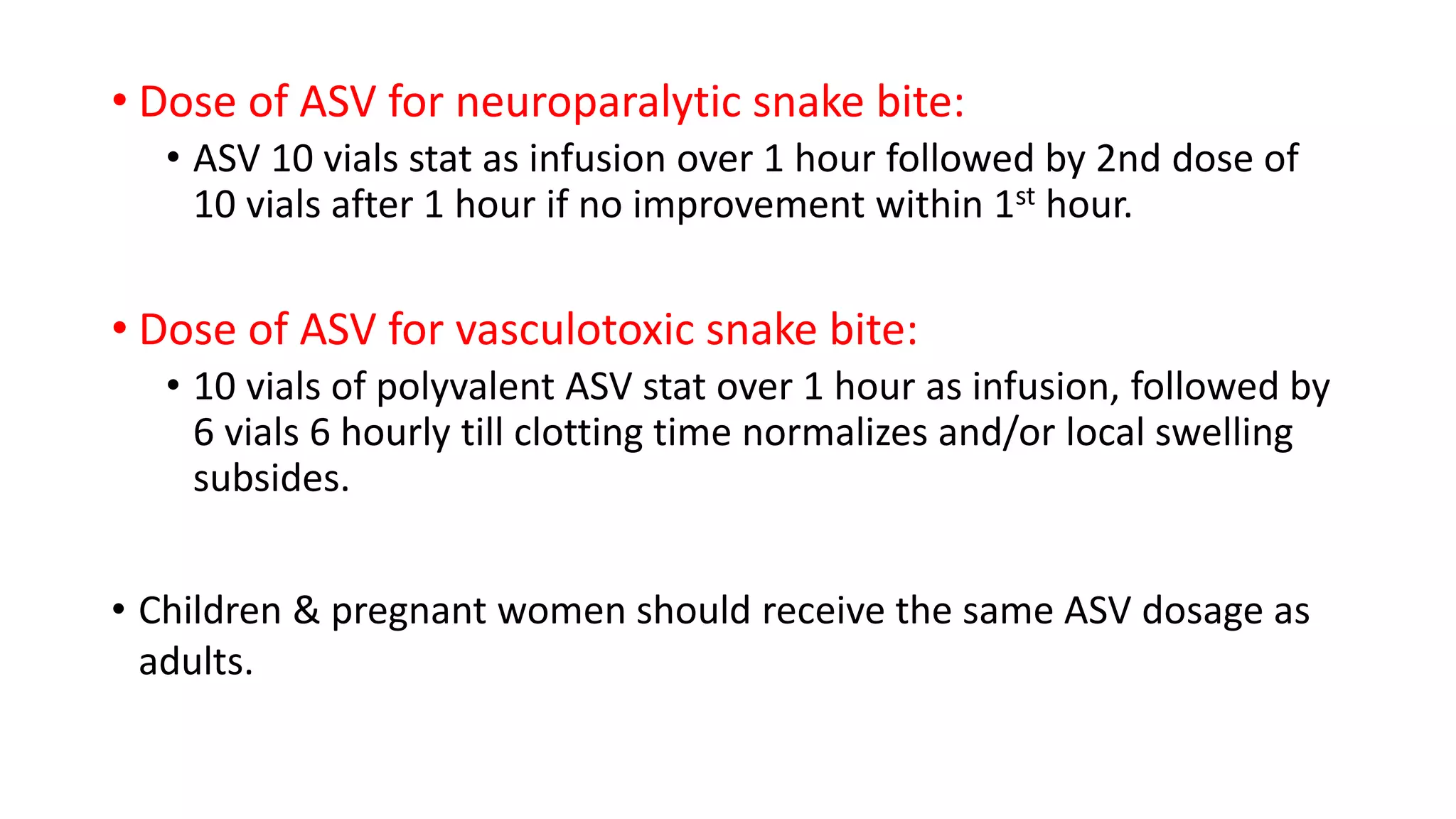• Dose of ASV for neuroparalytic snake bite:
• ASV 10 vials stat as infusion over 1 hour followed by 2nd dose of
10 vials after 1 hour if no improvement within 1st hour.
• Dose of ASV for vasculotoxic snake bite:
• 10 vials of polyvalent ASV stat over 1 hour as infusion, followed by
6 vials 6 hourly till clotting time normalizes and/or local swelling
subsides.
• Children & pregnant women should receive the same ASV dosage as
adults.
 