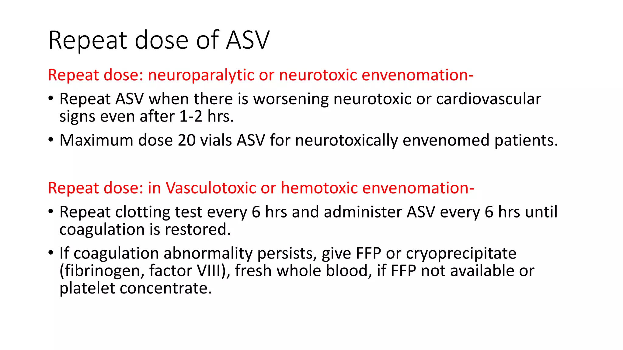 Repeat dose of ASV
Repeat dose: neuroparalytic or neurotoxic envenomation-
• Repeat ASV when there is worsening neurotoxic or cardiovascular
signs even after 1-2 hrs.
• Maximum dose 20 vials ASV for neurotoxically envenomed patients.
Repeat dose: in Vasculotoxic or hemotoxic envenomation-
• Repeat clotting test every 6 hrs and administer ASV every 6 hrs until
coagulation is restored.
• If coagulation abnormality persists, give FFP or cryoprecipitate
(fibrinogen, factor VIII), fresh whole blood, if FFP not available or
platelet concentrate.
 