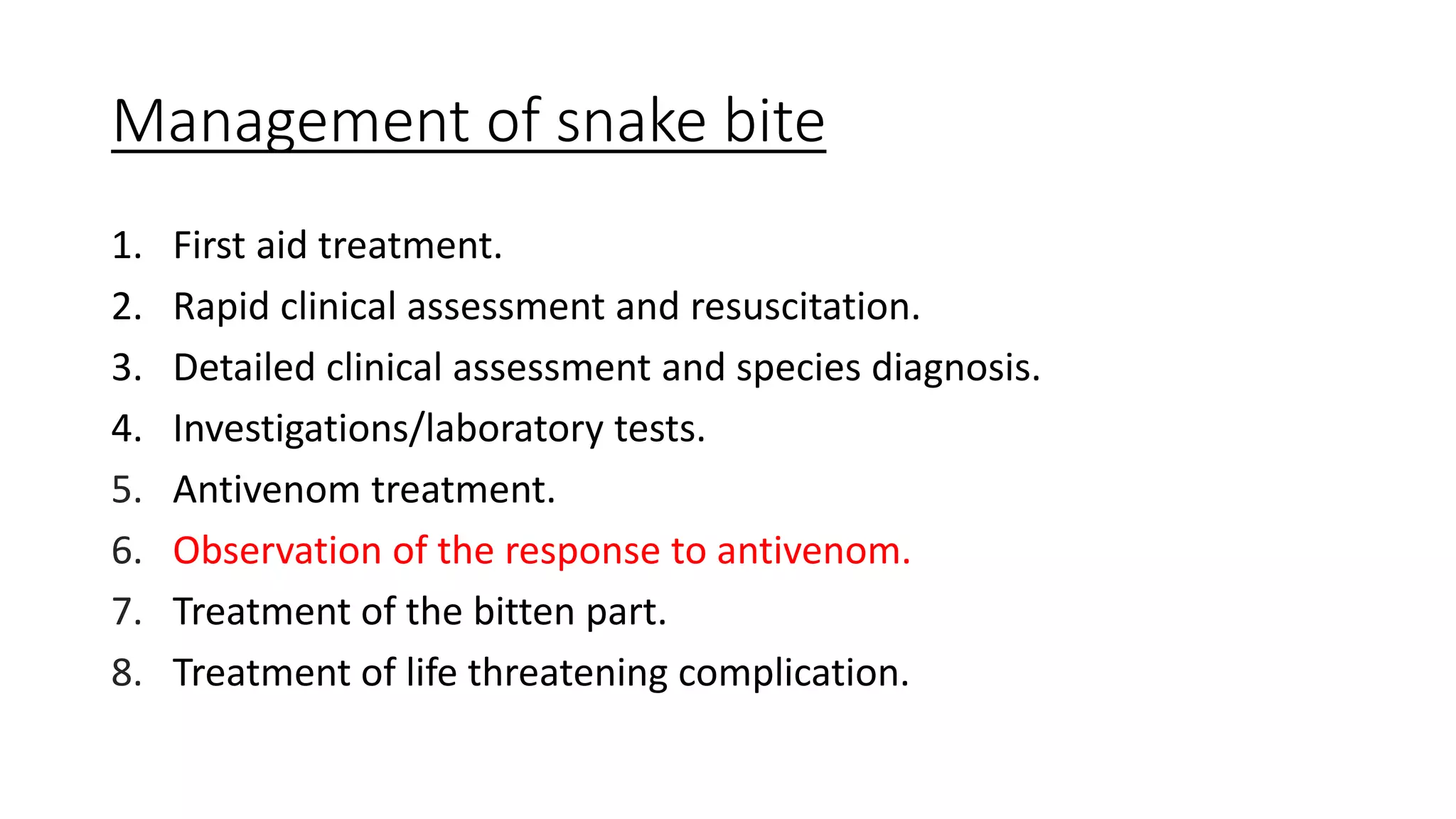 Management of snake bite
1. First aid treatment.
2. Rapid clinical assessment and resuscitation.
3. Detailed clinical assessment and species diagnosis.
4. Investigations/laboratory tests.
5. Antivenom treatment.
6. Observation of the response to antivenom.
7. Treatment of the bitten part.
8. Treatment of life threatening complication.
 
