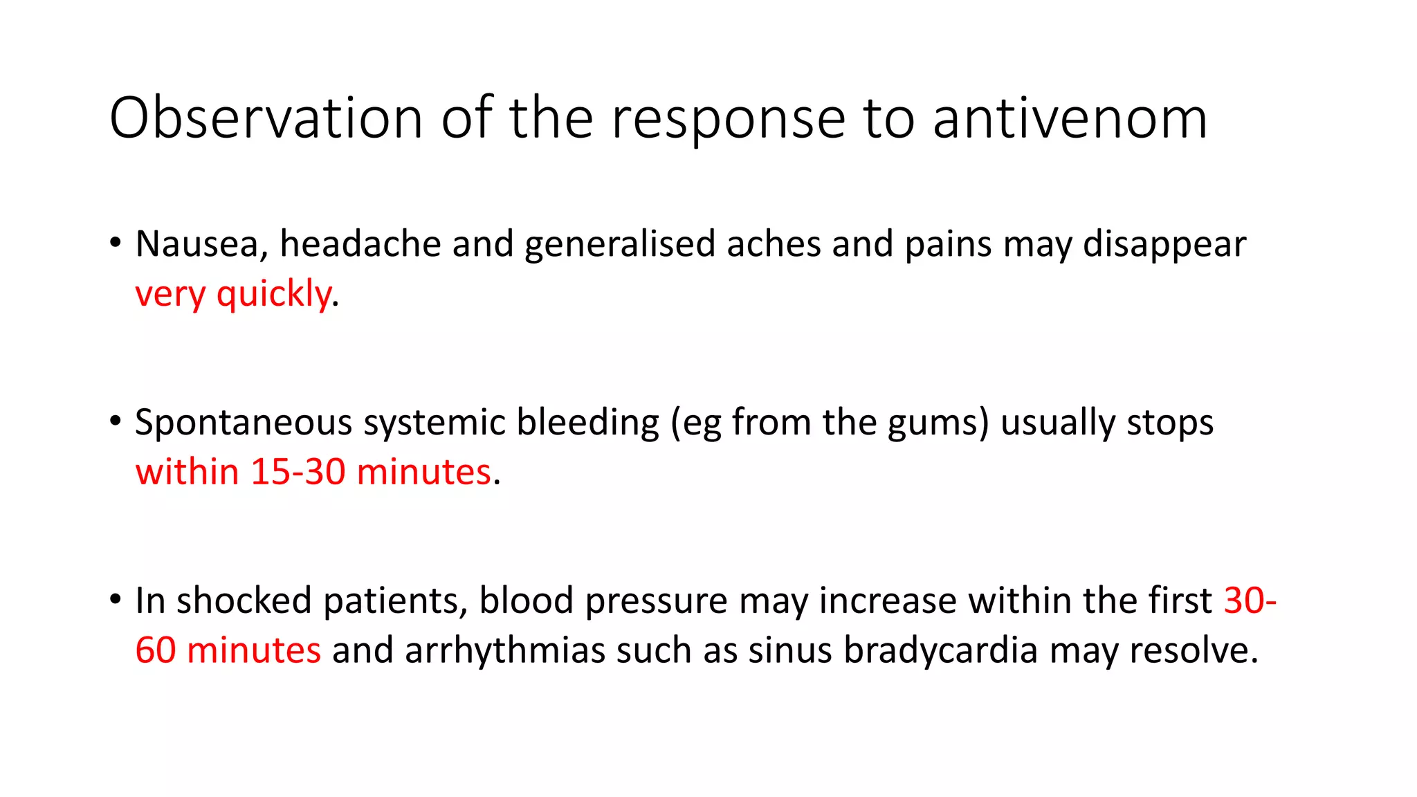 Observation of the response to antivenom
• Nausea, headache and generalised aches and pains may disappear
very quickly.
• Spontaneous systemic bleeding (eg from the gums) usually stops
within 15-30 minutes.
• In shocked patients, blood pressure may increase within the first 30-
60 minutes and arrhythmias such as sinus bradycardia may resolve.
 