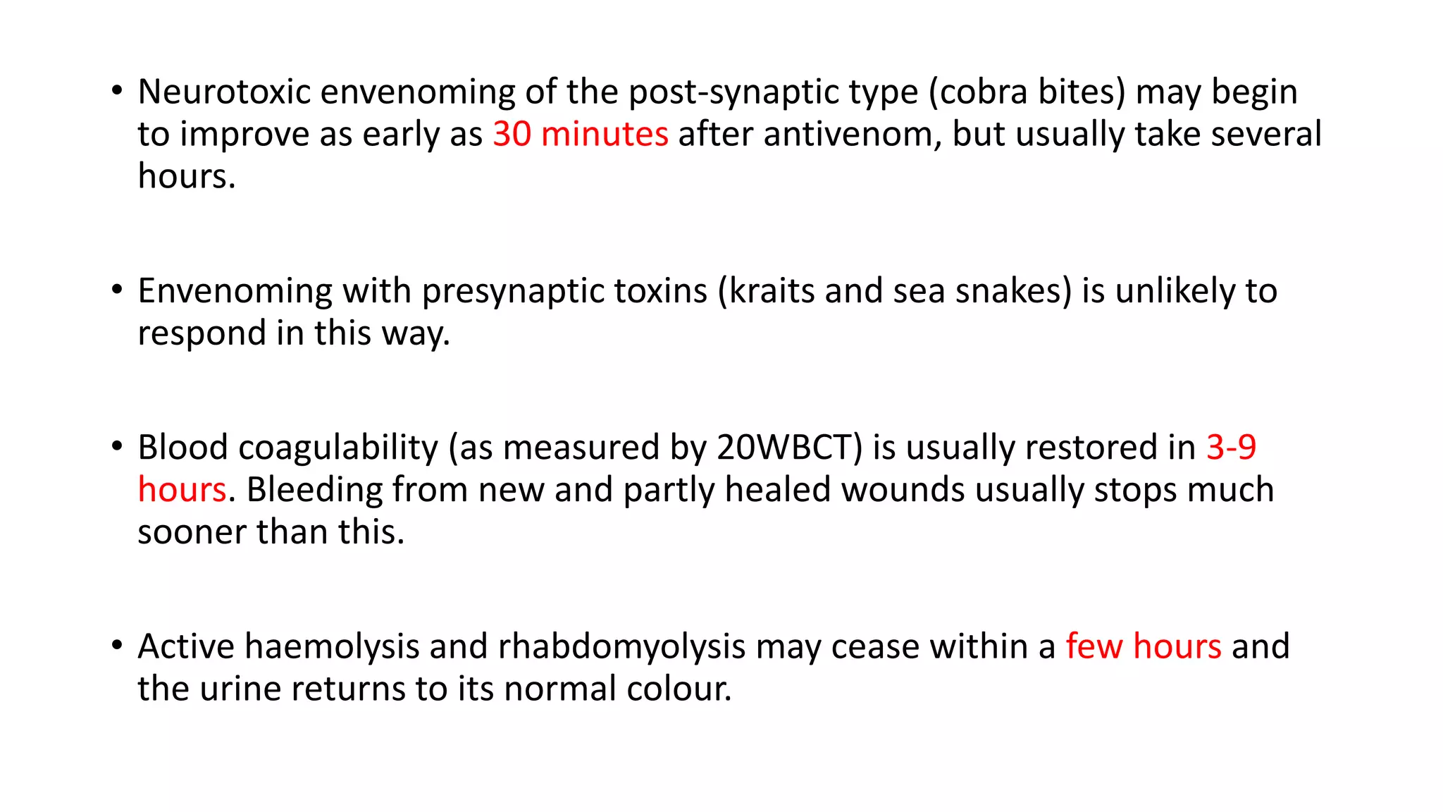 • Neurotoxic envenoming of the post-synaptic type (cobra bites) may begin
to improve as early as 30 minutes after antivenom, but usually take several
hours.
• Envenoming with presynaptic toxins (kraits and sea snakes) is unlikely to
respond in this way.
• Blood coagulability (as measured by 20WBCT) is usually restored in 3-9
hours. Bleeding from new and partly healed wounds usually stops much
sooner than this.
• Active haemolysis and rhabdomyolysis may cease within a few hours and
the urine returns to its normal colour.
 