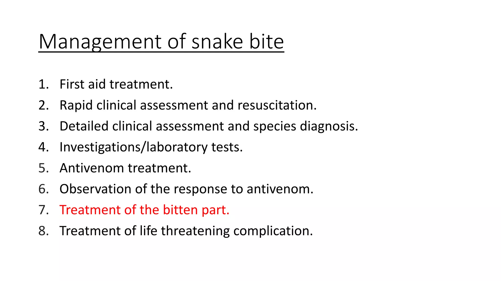 Management of snake bite
1. First aid treatment.
2. Rapid clinical assessment and resuscitation.
3. Detailed clinical assessment and species diagnosis.
4. Investigations/laboratory tests.
5. Antivenom treatment.
6. Observation of the response to antivenom.
7. Treatment of the bitten part.
8. Treatment of life threatening complication.
 