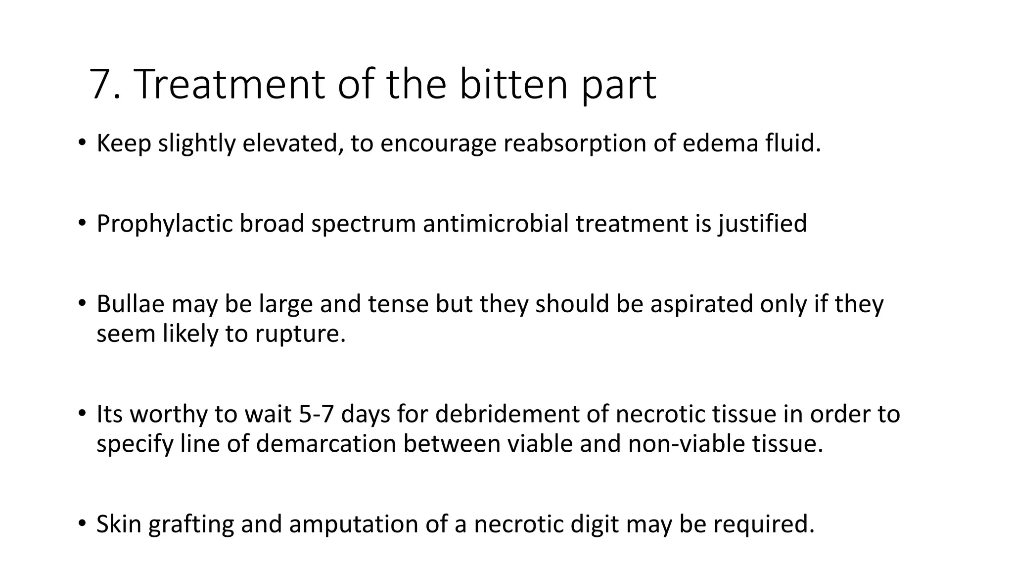 7. Treatment of the bitten part
• Keep slightly elevated, to encourage reabsorption of edema fluid.
• Prophylactic broad spectrum antimicrobial treatment is justified
• Bullae may be large and tense but they should be aspirated only if they
seem likely to rupture.
• Its worthy to wait 5-7 days for debridement of necrotic tissue in order to
specify line of demarcation between viable and non-viable tissue.
• Skin grafting and amputation of a necrotic digit may be required.
 