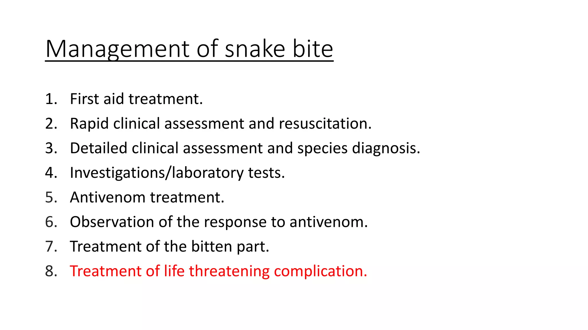 Management of snake bite
1. First aid treatment.
2. Rapid clinical assessment and resuscitation.
3. Detailed clinical assessment and species diagnosis.
4. Investigations/laboratory tests.
5. Antivenom treatment.
6. Observation of the response to antivenom.
7. Treatment of the bitten part.
8. Treatment of life threatening complication.
 