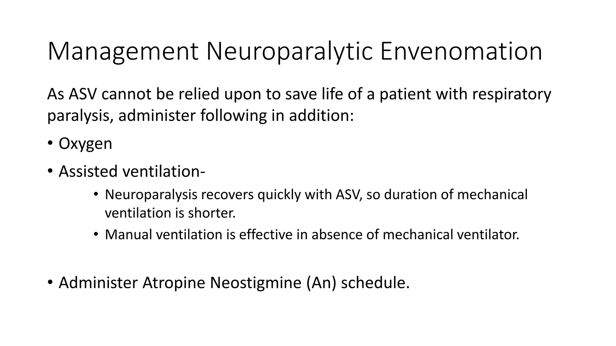 Management Neuroparalytic Envenomation
As ASV cannot be relied upon to save life of a patient with respiratory
paralysis, administer following in addition:
• Oxygen
• Assisted ventilation-
• Neuroparalysis recovers quickly with ASV, so duration of mechanical
ventilation is shorter.
• Manual ventilation is effective in absence of mechanical ventilator.
• Administer Atropine Neostigmine (An) schedule.
 