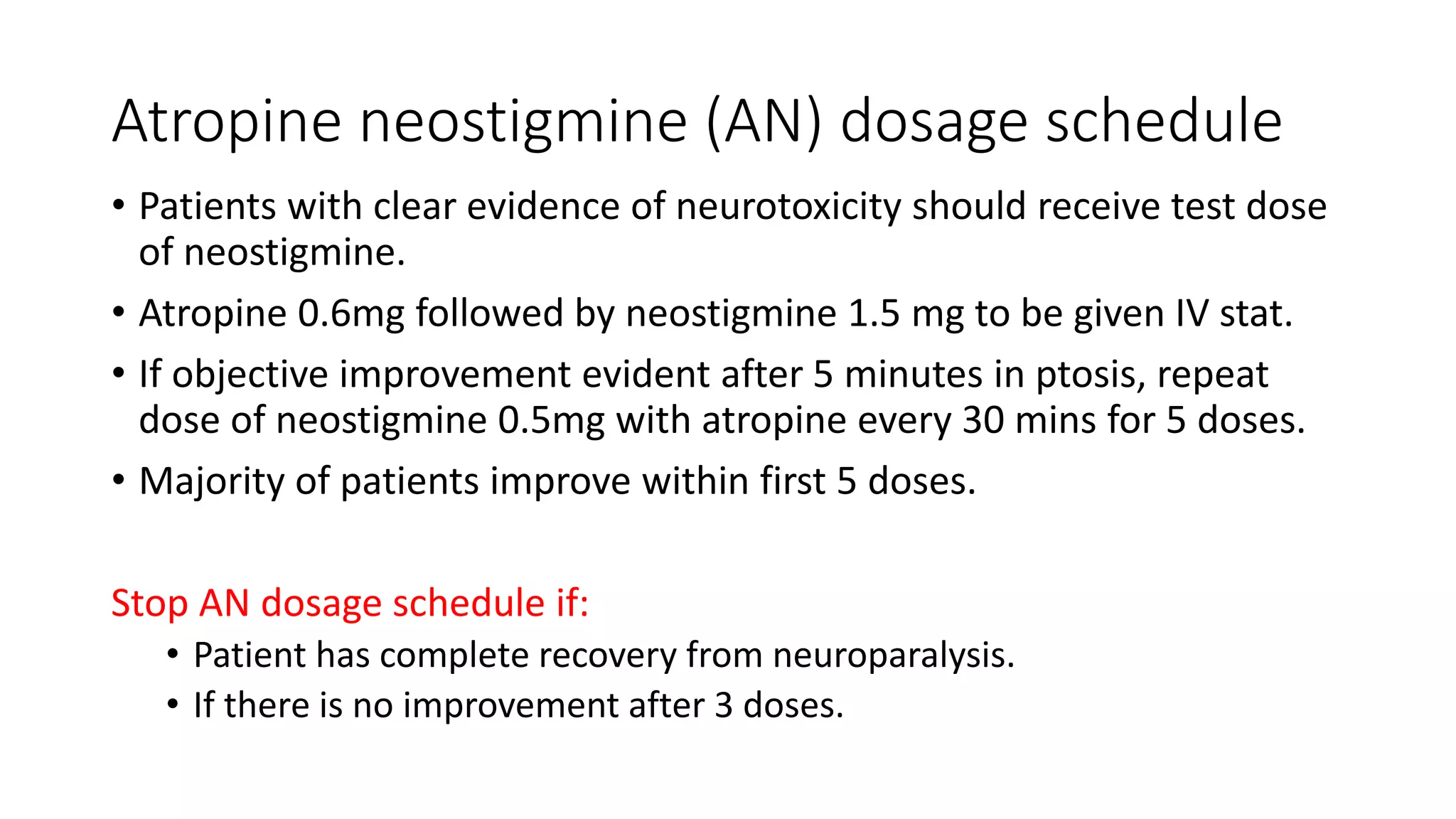Atropine neostigmine (AN) dosage schedule
• Patients with clear evidence of neurotoxicity should receive test dose
of neostigmine.
• Atropine 0.6mg followed by neostigmine 1.5 mg to be given IV stat.
• If objective improvement evident after 5 minutes in ptosis, repeat
dose of neostigmine 0.5mg with atropine every 30 mins for 5 doses.
• Majority of patients improve within first 5 doses.
Stop AN dosage schedule if:
• Patient has complete recovery from neuroparalysis.
• If there is no improvement after 3 doses.
 