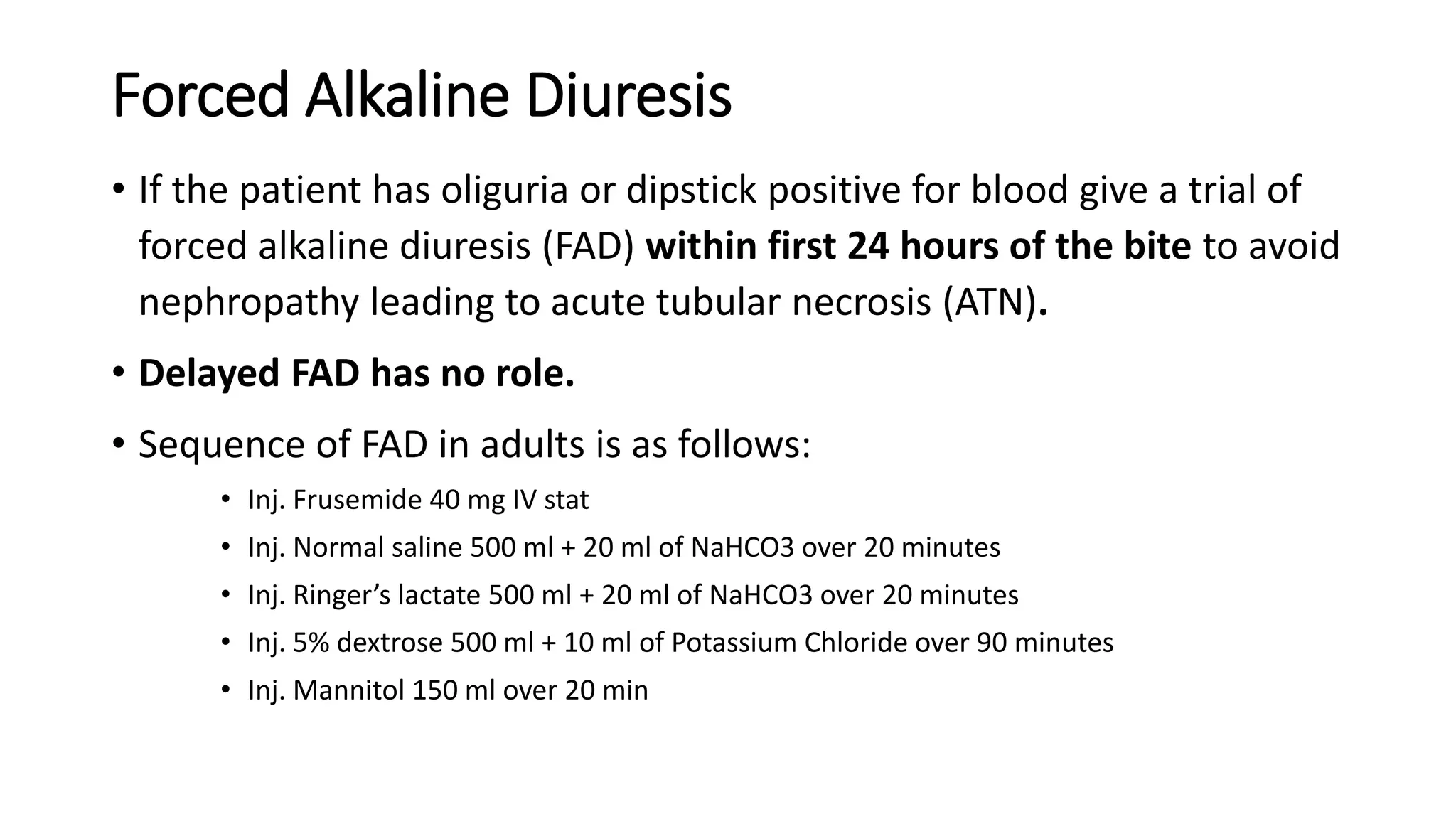 Forced Alkaline Diuresis
• If the patient has oliguria or dipstick positive for blood give a trial of
forced alkaline diuresis (FAD) within first 24 hours of the bite to avoid
nephropathy leading to acute tubular necrosis (ATN).
• Delayed FAD has no role.
• Sequence of FAD in adults is as follows:
• Inj. Frusemide 40 mg IV stat
• Inj. Normal saline 500 ml + 20 ml of NaHCO3 over 20 minutes
• Inj. Ringer’s lactate 500 ml + 20 ml of NaHCO3 over 20 minutes
• Inj. 5% dextrose 500 ml + 10 ml of Potassium Chloride over 90 minutes
• Inj. Mannitol 150 ml over 20 min
 
