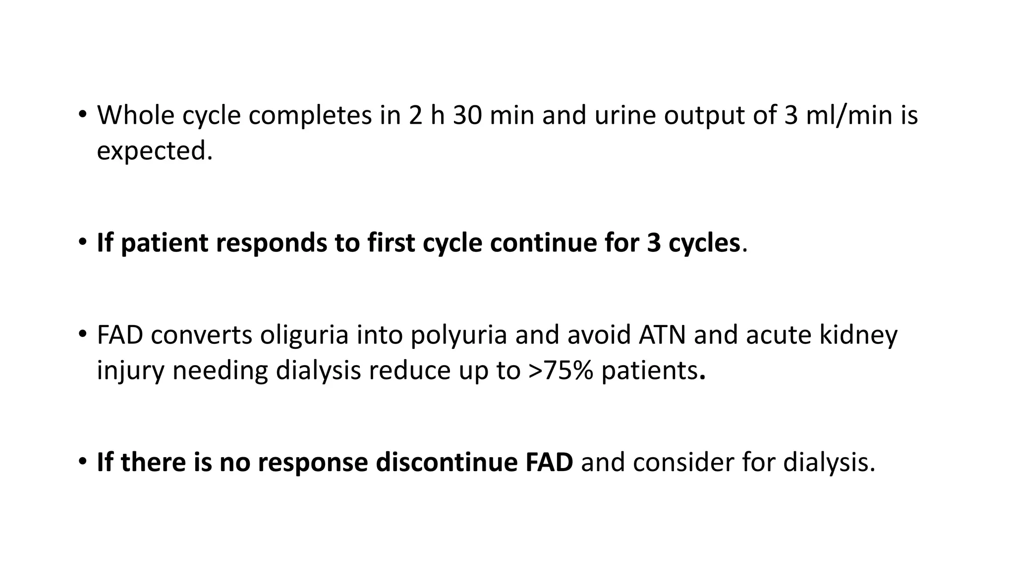 • Whole cycle completes in 2 h 30 min and urine output of 3 ml/min is
expected.
• If patient responds to first cycle continue for 3 cycles.
• FAD converts oliguria into polyuria and avoid ATN and acute kidney
injury needing dialysis reduce up to >75% patients.
• If there is no response discontinue FAD and consider for dialysis.
 