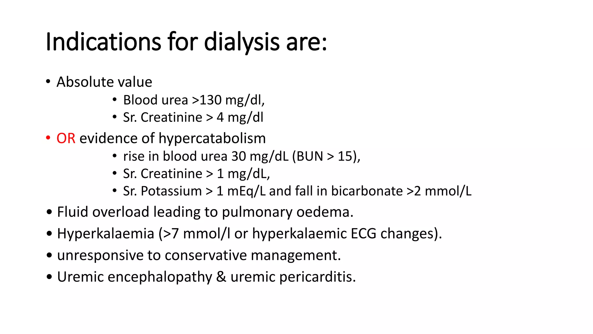 Indications for dialysis are:
• Absolute value
• Blood urea >130 mg/dl,
• Sr. Creatinine > 4 mg/dl
• OR evidence of hypercatabolism
• rise in blood urea 30 mg/dL (BUN > 15),
• Sr. Creatinine > 1 mg/dL,
• Sr. Potassium > 1 mEq/L and fall in bicarbonate >2 mmol/L
• Fluid overload leading to pulmonary oedema.
• Hyperkalaemia (>7 mmol/l or hyperkalaemic ECG changes).
• unresponsive to conservative management.
• Uremic encephalopathy & uremic pericarditis.
 