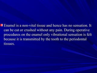 Enamel is a non-vital tissue and hence has no sensation. ItEnamel is a non-vital tissue and hence has no sensation. It
can be cut or crushed without any pain. During operativecan be cut or crushed without any pain. During operative
procedures on the enamel only vibrational sensation is feltprocedures on the enamel only vibrational sensation is felt
because it is transmitted by the tooth to the periodontalbecause it is transmitted by the tooth to the periodontal
tissues.tissues.
 