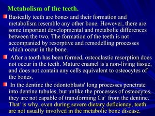 Metabolism of the teeth.Metabolism of the teeth.
Basically teeth are bones and their formation andBasically teeth are bones and their formation and
metabolism resemble any other bone. However, there aremetabolism resemble any other bone. However, there are
some important developmental and metabolic differencessome important developmental and metabolic differences
between the two. The formation of the teeth is notbetween the two. The formation of the teeth is not
accompanied by resorptive and remodelling processesaccompanied by resorptive and remodelling processes
which occur in the bone.which occur in the bone.
After a tooth has been formed, osteoclastic resorption doesAfter a tooth has been formed, osteoclastic resorption does
not occur in the teeth. Mature enamel is a non-living tissue,not occur in the teeth. Mature enamel is a non-living tissue,
and does not contain any cells equivalent to osteocytes ofand does not contain any cells equivalent to osteocytes of
the bones.the bones.
In the dentine the odontoblasts' long processes penetrateIn the dentine the odontoblasts' long processes penetrate
into dentine tubules, but unlike the processes of osteocytes,into dentine tubules, but unlike the processes of osteocytes,
they are not capable of transforming Cathey are not capable of transforming Ca2+2+
from the dentine.from the dentine.
That' is why, even during severe dietary deficiency, teethThat' is why, even during severe dietary deficiency, teeth
are not usually involved in the metabolic bone disease.are not usually involved in the metabolic bone disease.
 