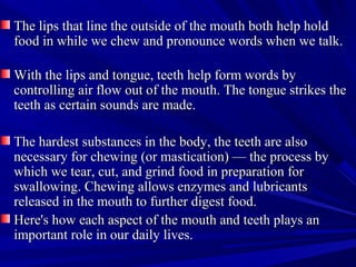 The lips that line the outside of the mouth both help holdThe lips that line the outside of the mouth both help hold
food in while we chew and pronounce words when we talk.food in while we chew and pronounce words when we talk.
With the lips and tongue, teeth help form words byWith the lips and tongue, teeth help form words by
controlling air flow out of the mouth. The tongue strikes thecontrolling air flow out of the mouth. The tongue strikes the
teeth as certain sounds are made.teeth as certain sounds are made.
The hardest substances in the body, the teeth are alsoThe hardest substances in the body, the teeth are also
necessary for chewing (or mastication) — the process bynecessary for chewing (or mastication) — the process by
which we tear, cut, and grind food in preparation forwhich we tear, cut, and grind food in preparation for
swallowing. Chewing allows enzymes and lubricantsswallowing. Chewing allows enzymes and lubricants
released in the mouth to further digest food.released in the mouth to further digest food.
Here's how each aspect of the mouth and teeth plays anHere's how each aspect of the mouth and teeth plays an
important role in our daily lives.important role in our daily lives.
 