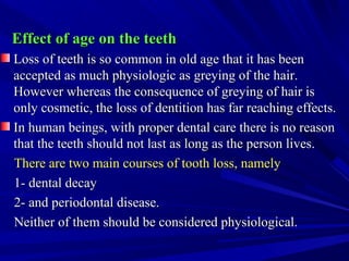 Effect of age on the teethEffect of age on the teeth
Loss of teeth is so common in old age that it has beenLoss of teeth is so common in old age that it has been
accepted as much physiologic as greying of the hair.accepted as much physiologic as greying of the hair.
However whereas the consequence of greying of hair isHowever whereas the consequence of greying of hair is
only cosmetic, the loss of dentition has far reaching effects.only cosmetic, the loss of dentition has far reaching effects.
In human beings, with proper dental care there is no reasonIn human beings, with proper dental care there is no reason
that the teeth should not last as long as the person lives.that the teeth should not last as long as the person lives.
There are two main courses of tooth loss, namelyThere are two main courses of tooth loss, namely
1- dental decay1- dental decay
2- and periodontal disease.2- and periodontal disease.
Neither of them should be considered physiological.Neither of them should be considered physiological.
 