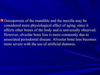 Osteoporosis of the mandible and the maxilla may beOsteoporosis of the mandible and the maxilla may be
considered more physiological effect of aging; since itconsidered more physiological effect of aging; since it
affects other bones of the body and is universally observed.affects other bones of the body and is universally observed.
However, alveolar bone loss is more commonly due toHowever, alveolar bone loss is more commonly due to
associated periodontal disease. Alveolar bone loss becomesassociated periodontal disease. Alveolar bone loss becomes
more severe with the use of artificial dentures.more severe with the use of artificial dentures.
 
