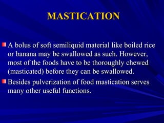 MASTICATIONMASTICATION
A bolus of soft semiliquid material like boiled riceA bolus of soft semiliquid material like boiled rice
or banana may be swallowed as such. However,or banana may be swallowed as such. However,
most of the foods have to be thoroughly chewedmost of the foods have to be thoroughly chewed
(masticated) before they can be swallowed.(masticated) before they can be swallowed.
Besides pulverization of food mastication servesBesides pulverization of food mastication serves
many other useful functions.many other useful functions.
 
