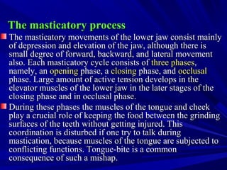 The masticatory processThe masticatory process
The masticatory movements of the lower jaw consist mainlyThe masticatory movements of the lower jaw consist mainly
of depression and elevation of the jaw, although there isof depression and elevation of the jaw, although there is
small degree of forward, backward, and lateral movementsmall degree of forward, backward, and lateral movement
also. Each masticatory cycle consists ofalso. Each masticatory cycle consists of three phasesthree phases,,
namely, annamely, an openingopening phase, aphase, a closingclosing phase, andphase, and occlusalocclusal
phase. Large amount of active tension develops in thephase. Large amount of active tension develops in the
elevator muscles of the lower jaw in the later stages of theelevator muscles of the lower jaw in the later stages of the
closing phase and in occlusal phase.closing phase and in occlusal phase.
During these phases the muscles of the tongue and cheekDuring these phases the muscles of the tongue and cheek
play a crucial role of keeping the food between the grindingplay a crucial role of keeping the food between the grinding
surfaces of the teeth without getting injured. Thissurfaces of the teeth without getting injured. This
coordination is disturbed if one try to talk duringcoordination is disturbed if one try to talk during
mastication, because muscles of the tongue are subjected tomastication, because muscles of the tongue are subjected to
conflicting functions. Tongue-bite is a commonconflicting functions. Tongue-bite is a common
consequence of such a mishap.consequence of such a mishap.
 