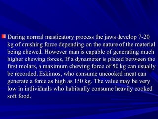 During normal masticatory process the jaws develop 7-20During normal masticatory process the jaws develop 7-20
kg of crushing force depending on the nature of the materialkg of crushing force depending on the nature of the material
being chewed. However man is capable of generating muchbeing chewed. However man is capable of generating much
higher chewing forces, If a dynameter is placed between thehigher chewing forces, If a dynameter is placed between the
first molars, a maximum chewing force of 50 kg can usuallyfirst molars, a maximum chewing force of 50 kg can usually
be recorded. Eskimos, who consume uncooked meat canbe recorded. Eskimos, who consume uncooked meat can
generate a force as high as 150 kg. The value may be verygenerate a force as high as 150 kg. The value may be very
low in individuals who habitually consume heavily cookedlow in individuals who habitually consume heavily cooked
soft food.soft food.
 