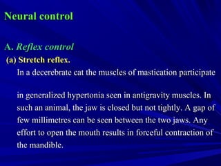 Neural controlNeural control
A.A. Reflex controlReflex control
(a) Stretch reflex.(a) Stretch reflex.
In a decerebrate cat the muscles of mastication participateIn a decerebrate cat the muscles of mastication participate
in generalized hypertonia seen in antigravity muscles. Inin generalized hypertonia seen in antigravity muscles. In
such an animal, the jaw is closed but not tightly. A gap ofsuch an animal, the jaw is closed but not tightly. A gap of
few millimetres can be seen between the two jaws. Anyfew millimetres can be seen between the two jaws. Any
effort to open the mouth results in forceful contraction ofeffort to open the mouth results in forceful contraction of
the mandible.the mandible.
 