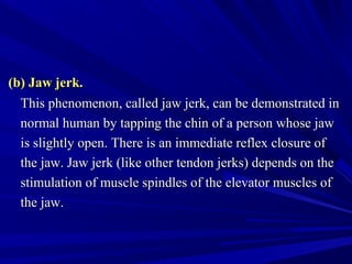 (b) Jaw jerk.(b) Jaw jerk.
This phenomenon, called jaw jerk, can be demonstrated inThis phenomenon, called jaw jerk, can be demonstrated in
normal human by tapping the chin of a person whose jawnormal human by tapping the chin of a person whose jaw
is slightly open. There is an immediate reflex closure ofis slightly open. There is an immediate reflex closure of
the jaw. Jaw jerk (like other tendon jerks) depends on thethe jaw. Jaw jerk (like other tendon jerks) depends on the
stimulation of muscle spindles of the elevator muscles ofstimulation of muscle spindles of the elevator muscles of
the jaw.the jaw.
 