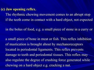 (c) Jaw opening reflex.(c) Jaw opening reflex.
The rhythmic chewing movement comes to an abrupt stopThe rhythmic chewing movement comes to an abrupt stop
if the teeth come in contact with a hard object, not expectedif the teeth come in contact with a hard object, not expected
in the bolus of food, e.g. a small piece of stone in a curry orin the bolus of food, e.g. a small piece of stone in a curry or
a small piece of bone in meat or fish. This reflex inhibitiona small piece of bone in meat or fish. This reflex inhibition
of mastication is brought about by mechanoreceptorsof mastication is brought about by mechanoreceptors
located in periodontal ligaments. This reflex preventslocated in periodontal ligaments. This reflex prevents
damage to teeth and periodontal tissues. This reflex maydamage to teeth and periodontal tissues. This reflex may
also regulate the degree of crushing force generated whilealso regulate the degree of crushing force generated while
chewing on a hard object e.g. cracking a nut.chewing on a hard object e.g. cracking a nut.
 