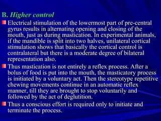 B.B. Higher controlHigher control
Electrical stimulation of the lowermost part of pre­centralElectrical stimulation of the lowermost part of pre­central
gyrus results in alternating opening and closing of thegyrus results in alternating opening and closing of the
mouth, just as during mastication. In experimental animals,mouth, just as during mastication. In experimental animals,
if the mandible is split into two halves, unilateral corticalif the mandible is split into two halves, unilateral cortical
stimulation shows that basically the cortical control isstimulation shows that basically the cortical control is
contralateral but there is a moderate degree of bilateralcontralateral but there is a moderate degree of bilateral
representation also.representation also.
Thus mastication is not entirely a reflex process. After aThus mastication is not entirely a reflex process. After a
bolus of food is put into the mouth, the masticatory processbolus of food is put into the mouth, the masticatory process
is initiated by a voluntary act. Then the stereotype repetitiveis initiated by a voluntary act. Then the stereotype repetitive
chewing movements continue in an automatic reflexchewing movements continue in an automatic reflex
manner, till they are brought to stop voluntarily andmanner, till they are brought to stop voluntarily and
followed by the act of deglutition.followed by the act of deglutition.
Thus a conscious effort is required only to initiate andThus a conscious effort is required only to initiate and
terminate the process.terminate the process.
 