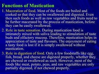Functions of MasticationFunctions of Mastication
1. Maceration of food.1. Maceration of food. Most of the foods are boiled andMost of the foods are boiled and
cooked so that they can be swallowed and digested. Evencooked so that they can be swallowed and digested. Even
then such foods as well as raw vegetables and fruits need tothen such foods as well as raw vegetables and fruits need to
be further macerated by the process of mastication, beforebe further macerated by the process of mastication, before
they can be easily swallowed.they can be easily swallowed.
2. Role in taste sensation.2. Role in taste sensation. During mastication food isDuring mastication food is
intimately mixed with saliva leading to stimulation of tasteintimately mixed with saliva leading to stimulation of taste
buds and olfactory mucosa. Therefore, mastication helps inbuds and olfactory mucosa. Therefore, mastication helps in
appreciation of taste and flavours. The enjoyment of eatingappreciation of taste and flavours. The enjoyment of eating
a tasty food is lost if it is simply swallowed withouta tasty food is lost if it is simply swallowed without
mastication.mastication.
3. Role in digestion of food.3. Role in digestion of food. Only a few foodstuffs like egg,Only a few foodstuffs like egg,
fish, bread, and cheese are digested properly, whether theyfish, bread, and cheese are digested properly, whether they
are chewed or swallowed as such. However, most of theare chewed or swallowed as such. However, most of the
foods like meat, potato, peas, and raw vegetables are onlyfoods like meat, potato, peas, and raw vegetables are only
partially digested, if not chewed properly.partially digested, if not chewed properly.
 