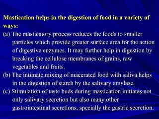 Mastication helps in the digestion of food in a variety ofMastication helps in the digestion of food in a variety of
ways:ways:
(a) The masticatory process reduces the foods to smaller(a) The masticatory process reduces the foods to smaller
particles which provide greater surface area for the actionparticles which provide greater surface area for the action
of digestive enzymes. It may further help in digestion byof digestive enzymes. It may further help in digestion by
breaking the cellulose membranes of grains, rawbreaking the cellulose membranes of grains, raw
vegetables and fruits.vegetables and fruits.
(b) The intimate mixing of macerated food with saliva helps(b) The intimate mixing of macerated food with saliva helps
in the digestion of starch by the salivary amylase.in the digestion of starch by the salivary amylase.
(c) Stimulation of taste buds during mastication initiates not(c) Stimulation of taste buds during mastication initiates not
only salivary secretion but also many otheronly salivary secretion but also many other
gastrointestinal secretions, specially the gastric secretion.gastrointestinal secretions, specially the gastric secretion.
 