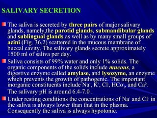 SALIVARY SECRETIONSALIVARY SECRETION
The saliva is secreted byThe saliva is secreted by three pairsthree pairs of major salivaryof major salivary
glands, namely,theglands, namely,the parotid glandsparotid glands,, submandibular glandssubmandibular glands
andand sublingual glandssublingual glands as well as by many small groups ofas well as by many small groups of
aciniacini (Fig. 36.2) scattered in the mucous membrane of(Fig. 36.2) scattered in the mucous membrane of
buccal cavity. The salivary glands secrete approximatelybuccal cavity. The salivary glands secrete approximately
1500 ml of saliva per day.1500 ml of saliva per day.
Saliva consists of 99% water and only 1% solids. TheSaliva consists of 99% water and only 1% solids. The
organic components of the solids includeorganic components of the solids include mucousmucous,, aa
digestive enzyme calleddigestive enzyme called amylase,amylase, andand lysozyme,lysozyme, an enzymean enzyme
which prevents the growth of pathogenic. The importantwhich prevents the growth of pathogenic. The important
inorganic constituents include Nainorganic constituents include Na++
, K, K++
, Cl, Cl­­
, HCo, HCo­­
33, and Ca, and Ca2+2+
..
The salivary pH is around 6.4­7.0 .The salivary pH is around 6.4­7.0 .
Under resting conditions the concentrations of NaUnder resting conditions the concentrations of Na++
and Cland Cl­­
inin
the saliva is always lower than that in the plasma.the saliva is always lower than that in the plasma.
Consequently the saliva is always hypotonic.Consequently the saliva is always hypotonic.
 