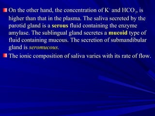 On the other hand, the concentration of KOn the other hand, the concentration of K++
and HCOand HCO­­
33, is, is
higher than that in the plasma. The saliva secreted by thehigher than that in the plasma. The saliva secreted by the
parotid gland is aparotid gland is a serousserous fluid containing the enzymefluid containing the enzyme
amylase. The sublingual gland secretes aamylase. The sublingual gland secretes a mucoidmucoid type oftype of
fluid containing mucous. The secretion of submandibularfluid containing mucous. The secretion of submandibular
gland isgland is seromucous.seromucous.
The ionic composition of saliva varies with its rate of flow.The ionic composition of saliva varies with its rate of flow.
 