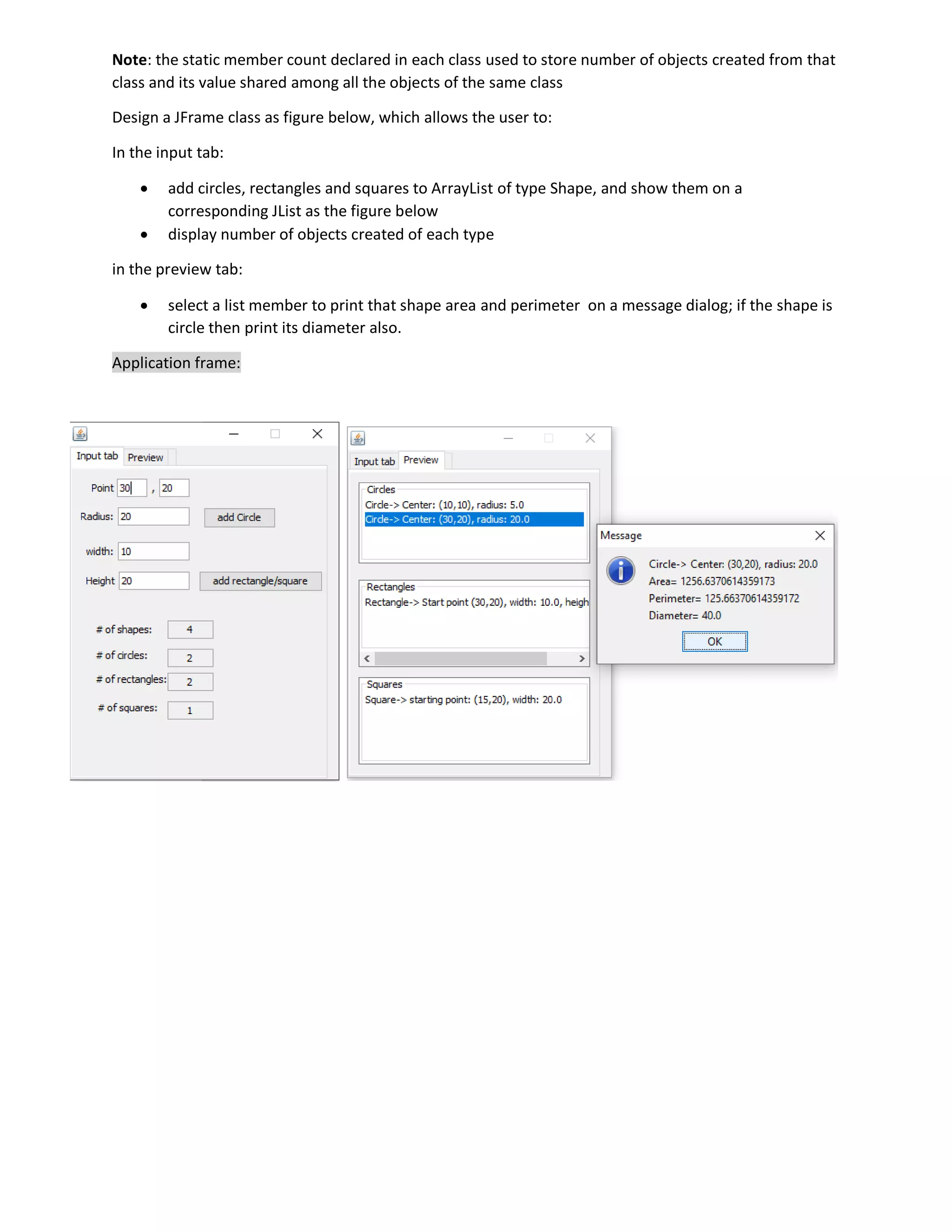 Note: the static member count declared in each class used to store number of objects created from that
class and its value shared among all the objects of the same class
Design a JFrame class as figure below, which allows the user to:
In the input tab:
 add circles, rectangles and squares to ArrayList of type Shape, and show them on a
corresponding JList as the figure below
 display number of objects created of each type
in the preview tab:
 select a list member to print that shape area and perimeter on a message dialog; if the shape is
circle then print its diameter also.
Application frame:
 