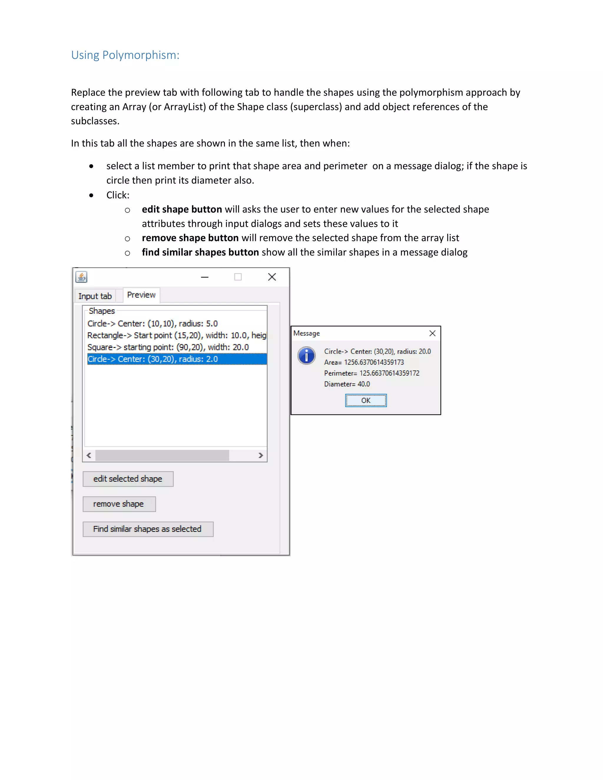 Using Polymorphism:
Replace the preview tab with following tab to handle the shapes using the polymorphism approach by
creating an Array (or ArrayList) of the Shape class (superclass) and add object references of the
subclasses.
In this tab all the shapes are shown in the same list, then when:
 select a list member to print that shape area and perimeter on a message dialog; if the shape is
circle then print its diameter also.
 Click:
o edit shape button will asks the user to enter new values for the selected shape
attributes through input dialogs and sets these values to it
o remove shape button will remove the selected shape from the array list
o find similar shapes button show all the similar shapes in a message dialog
 