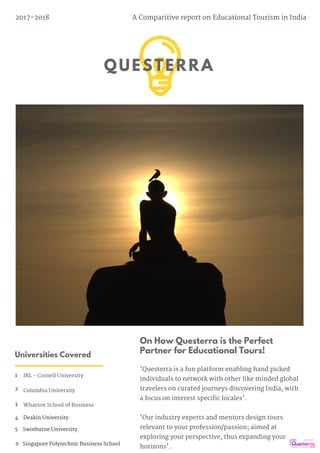 QUESTERRA
2017-2018 A Comparitive report on Educational Tourism in India
Universities Covered
1 IRL - Cornell University
3 Wharton School of Business
2 Columbia University
On How Questerra is the Perfect
Partner for Educational Tours!
'Questerra is a fun platform enabling hand picked
individuals to network with other like minded global
travelers on curated journeys discovering India, with
a focus on interest specific locales'.
'Our industry experts and mentors design tours
relevant to your profession/passion; aimed at
exploring your perspective, thus expanding your
horizons'.
4    Deakin University
5    Swinburne University
6   Singapore Polytechnic Business School
 