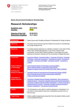 Federal Department of Economic Affairs,
Education and Research EAER
Federal Commission for Scholarships
for Foreign Students FCS
2015-2016 / Chile
Swiss Government Excellence Scholarships
Research Scholarships
Academic year: 2015-2016
Country: Chile
Opening of the Call: 05.08.2014
Submission Deadline: 15.11.2014
Scholarship  Swiss Government Excellence Research Scholarships for foreign students
Offered by  The Swiss Government through the Federal Commission for Scholarships
for Foreign Students FCS
Objectives  To enable selected applicants to undertake a research in the realm of their
PhD or their medical specialization in one of the 10 Swiss Public
Universities, the two Swiss Federal Institutes of Technology, the public
teaching and research institutes and the Universities of Applied Sciences.
Universities
Federal Institutes
of Technology
Teaching and
Research Institutes
Universities of
applied Sciences




University of Basel / University of Bern / University of Fribourg / University
of Geneva / University of Lausanne / University of Lucerne / University of
Neuchâtel / University of St.Gallen / University of Zurich / University of
Lugano
Swiss Federal Institute of Technology Lausanne (EPFL)
Swiss Federal Institute of Technology Zurich (ETHZ)
Research Institutes of the ETH Domain (PSI; WSL; EMPA; EAWAG)
Graduate Institute of International and Development Studies (IHEID)
Swiss Graduate School of Public Administration (IDHEAP)
Institut universitaire Kurt Bösch
University of Applied Sciences Western Switzerland / Bern University of
Applied Sciences / University of Applied Sciences Northwest Switzerland /
University of applied Sciences Eastern Switzerland / Lucerne University of
Applied Sciences and Arts / University of Applied Sciences and Arts of
Southern Switzerland / The Zürcher Fachhochschule
Validity  The Scholarship is only valid for a full time Research in Switzerland. It is
not valid for mixed research (part time in Switzerland and part time in a
third country).
Target Group  Highly qualified postgraduate researchers from all academic fields as well
as young Medical Doctors.
 