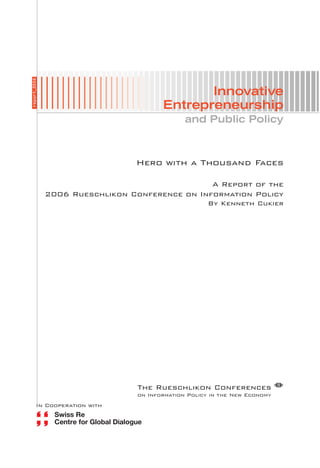 report_2006




                                               Innovative
                                        Entrepreneurship
                                               and Public Policy



                                Hero with a Thousand Faces

                                                A Report of the
              2006 Rueschlikon Conference on Information Policy
                                                      By Kenneth Cukier




                                 The Rueschlikon Conferences µ
                                 on Information Policy in the New Economy
          In Cooperation with
 
