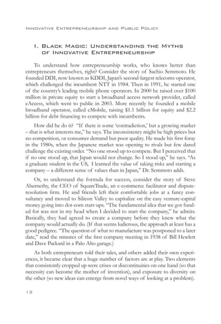 Innovative Entrepreneurship and Public Policy


     I. Black Magic: Understanding the Myths
     	 of Innovative Entrepreneurship
     To understand how entrepreneurship works, who knows better than
entrepreneurs themselves, right? Consider the story of Sachio Semmoto. He
founded DDI, now known as KDDI, Japan’s second-largest telecoms operator,
which challenged the incumbent NTT in 1984. Then in 1991, he started one
of the country’s leading mobile phone operators. In 2000 he raised over $100
million in private equity to start a broadband access network provider, called
eAccess, which went to public in 2003. More recently he founded a mobile
broadband operator, called eMobile, raising $1.1 billion for equity and $2.2
billion for debt financing to compete with incumbents.
    How did he do it? “If there is some ‘contradiction,’ but a growing market
– that is what interests me,” he says. The inconsistency might be high prices but
no competition, or consumer demand but poor quality. He made his first foray
in the 1980s, when the Japanese market was opening to rivals but few dared
challenge the existing order. “No one stood up to compete. But I perceived that
if no one stood up, that Japan would not change. So I stood up,” he says. “As
a graduate student in the US, I learned the value of taking risks and starting a
company – a different sense of values than in Japan,” Dr. Semmoto adds.
    Or, to understand the formula for success, consider the story of Steve
Abernethy, the CEO of SquareTrade, an e-commerce facilitator and dispute-
resolution firm. He and friends left their comfortable jobs at a fancy con-
sultancy and moved to Silicon Valley to capitalize on the easy venture-capital
money going into dot-com start-ups. “The fundamental idea that we got fund-
ed for was not in my head when I decided to start the company,” he admits.
Basically, they had agreed to create a company before they knew what the
company would actually do. (If that seems ludicrous, the approach at least has a
good pedigree. “The question of what to manufacture was postponed to a later
date,” read the minutes of the first company meeting in 1938 of Bill Hewlett
and Dave Packard in a Palo Alto garage.)
    As both entrepreneurs told their tales, and others added their own experi-
ences, it became clear that a huge number of factors are at play. Two elements
that consistently cropped up were crises or discontinuities on one hand (so that
necessity can become the mother of invention), and exposure to diversity on
the other (so new ideas can emerge from novel ways of looking at a problem).

12
 