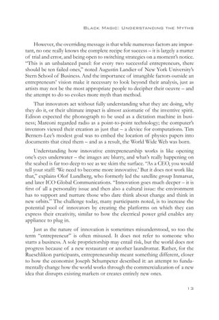 Black Magic: Understanding the Myths


     However, the overriding message is that while numerous factors are impor-
tant, no one really knows the complete recipe for success – it is largely a matter
of trial and error, and being open to switching strategies on a moment’s notice.
“This is an unbalanced panel: for every two successful entrepreneurs, there
should be ten failed ones,” noted Augustin Landier of New York University’s
Stern School of Business. And the importance of intangible factors outside an
entrepreneurs’ vision make it necessary to look beyond their analysis, just as
artists may not be the most appropriate people to decipher their oeuvre – and
the attempt to do so evokes more myth than method.
    That innovators act without fully understanding what they are doing, why
they do it, or their ultimate impact is almost axiomatic of the inventive spirit.
Edison expected the phonograph to be used as a dictation machine in busi-
ness; Marconi regarded radio as a point-to-point technology; the computer’s
inventors viewed their creation as just that – a device for computations. Tim
Berners-Lee’s modest goal was to embed the location of physics papers into
documents that cited them – and as a result, the World Wide Web was born.
     Understanding how innovative entrepreneurship works is like opening
one’s eyes underwater – the images are blurry, and what’s really happening on
the seabed is far too deep to see as we skim the surface. “As a CEO, you would
tell your staff: ‘We need to become more innovative.’ But it does not work like
that,” explains Olof Lundberg, who formerly led the satellite group Inmarsat,
and later ICO Global Communications. “Innovation goes much deeper – it is
first of all a personality issue and then also a cultural issue: the environment
has to support and nurture those who dare think about change and think in
new orbits.” The challenge today, many participants noted, is to increase the
potential pool of innovators by creating the platforms on which they can
express their creativity, similar to how the electrical power grid enables any
appliance to plug in.
    Just as the nature of innovation is sometimes misunderstood, so too the
term “entrepreneur” is often misused. It does not refer to someone who
starts a business. A sole proprietorship may entail risk, but the world does not
progress because of a new restaurant or another laundromat. Rather, for the
Rueschlikon participants, entrepreneurship meant something different, closer
to how the economist Joseph Schumpeter described it: an attempt to funda-
mentally change how the world works through the commercialization of a new
idea that disrupts existing markets or creates entirely new ones.

                                                                              13
 