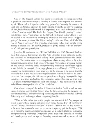 Innovative Entrepreneurship and Public Policy


    One of the biggest factors that seem to contribute to entrepreneurship
is previous entrepreneurship – creating a culture that respects and encour-
ages it. These cultural signals can be very powerful. Certainly the success of
start-ups in America appears to partly spring from the country’s tolerance
of risk, individuality and reward. It is expressed in so small a dimension as its
children’s stories (recall The Little Red Engine That Could, panting “I think I
can, I think I can…” as it chugs up the hill with his friends in tow). But it is also
embodied in its laws such as bankruptcy protection and even ersatz “support
groups” for entrepreneurs, like Silicon Valley’s celebrated Churchill Club. The
role of “angel investors” for providing mentoring rather than simply giving
money is critical, too. “In the US, everyone is potty-trained to be an entrepre-
neur,” quipped one participant.
     Jonathan Kestenbaum, the CEO of NESTA, the UK’s National Endow-
ment for Science, Technology and the Arts, identifies a link with role models
and traditions of entrepreneurial activity. “One generation creates the other,”
he notes. “Innovative entrepreneurship is not about money alone – there is a
cultural dimension about it, an ecology,” he says. Previously as a venture capital-
ist, and now as someone tasked with promoting innovation in different regions
across Britain, he has noticed a strange phenomenon: although NESTA is open
to receiving business plans from anywhere in the country, it turns out that the
locations that in the past lacked entrepreneurship today have almost no entre-
preneurs. For example, the cities where people were largely employed in ship-
building – and thus worked for big companies rather than started their own
– are places where few ideas for start-ups emerge. “They have no role models
to build on – no experience in it,” he concludes.
    One shortcoming of the cultural dimension is that families and societies
have a tendency to write their history after the fact, not during the process – so
they characterize as entrepreneurship something that may have started out very
differently, such as losing a job or emigrating in exile.
     “What of the other side – the people that do not fit in? Any corporate
effort to grow these people will not work,” noted Ronald Burt of the Univer-
sity of Chicago Graduate School of Business. “This is part of the puzzle: is
it the case that successful entrepreneurs are temporary grit in the oyster?” If
so, it raises the question whether companies are a suitable place for innovative
entrepreneurship to emerge. Companies spend huge sums annually on research
and development, with an eye to fostering innovation and a culture of risk

14
 