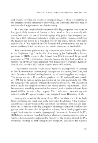 Black Magic: Understanding the Myths


and reward. Yet often the results are disappointing, as if there is something in
the enterprise that is anathema to innovation, and corporate antibodies race to
eradicate the foreign intruder as a hostile enemy.
    In some ways the problem is understandable. Big companies have more to
lose, particularly in terms of damage to their brand, so they are naturally risk
averse. Moreover, the role of incentives plays a big part: a large company may
find that a $200 million opportunity is simply too small to pursue, considering
the revenue will merely be a rounding error in the annual report. This helps
explain why ATT declined an offer from the US government to run the In-
ternet backbone: it felt the Net was too small a market to be worthwhile.
    It is a traditional problem for big companies, described as “Raising Mice
in the Elephant’s Cage,” in the title of an essay by Jim McGroddy, a former
president of IBM’s research labs. Indeed, how IBM introduced the personal
computer in 1981 is instructive, precisely because the firm had to adopt ex-
tremely “un-IBM-like” ways, explained Prof. Branscomb of Harvard’s Kennedy
School, who served as IBM’s chief scientist from 1972 to 1986.
    The company created a “skunk works” team of a dozen people, set them up
in Boca Raton far from the company’s headquarters in Armonk, New York, and
freed them from the firm’s stifling bureaucracy of marketing plans and budgets.
The group was given 12 months to produce the PC, and could look outside
of IBM for its parts (a radical proposition at the time, particularly for IBM,
the paragon of the vertically-integrated company). Moreover, IBM understood
that it should not supply the software but merely provide the platform. This is
because users would figure out what they wanted, which nimble software firms
could fulfill better than a big company. The results were extraordinary – it
ushered in the PC age, of course – and surprised many, IBM most of all.
     Among the morals of the story of the PC is that there is a role for both
large companies and small ones in the innovation food-chain. A big company
can introduce an environment for innovation that smaller firms can also capi-
talize on. (It may be to the big company’s advantage: Microsoft Windows has
greater value the more that independent software firms develop applications
atop it. Yet it may also be to the big company’s detriment: in the case of the PC,
IBM chose a processor from Intel and the Microsoft operating system – only to
watch as both companies captured the majority of the revenue around the PC,
eventually resulting in IBM selling its low-margin PC division to the Chinese


                                                                              15
 