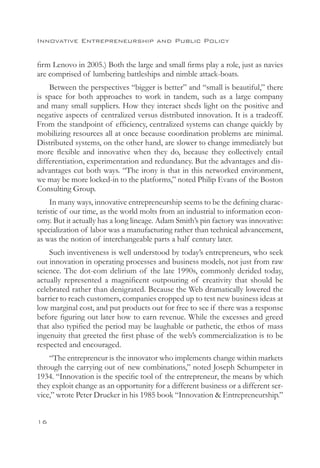 Innovative Entrepreneurship and Public Policy


firm Lenovo in 2005.) Both the large and small firms play a role, just as navies
are comprised of lumbering battleships and nimble attack-boats.
    Between the perspectives “bigger is better” and “small is beautiful,” there
is space for both approaches to work in tandem, such as a large company
and many small suppliers. How they interact sheds light on the positive and
negative aspects of centralized versus distributed innovation. It is a tradeoff.
From the standpoint of efficiency, centralized systems can change quickly by
mobilizing resources all at once because coordination problems are minimal.
Distributed systems, on the other hand, are slower to change immediately but
more flexible and innovative when they do, because they collectively entail
differentiation, experimentation and redundancy. But the advantages and dis-
advantages cut both ways. “The irony is that in this networked environment,
we may be more locked-in to the platforms,” noted Philip Evans of the Boston
Consulting Group.
     In many ways, innovative entrepreneurship seems to be the defining charac-
teristic of our time, as the world molts from an industrial to information econ-
omy. But it actually has a long lineage. Adam Smith’s pin factory was innovative:
specialization of labor was a manufacturing rather than technical advancement,
as was the notion of interchangeable parts a half century later.
    Such inventiveness is well understood by today’s entrepreneurs, who seek
out innovation in operating processes and business models, not just from raw
science. The dot-com delirium of the late 1990s, commonly derided today,
actually represented a magnificent outpouring of creativity that should be
celebrated rather than denigrated. Because the Web dramatically lowered the
barrier to reach customers, companies cropped up to test new business ideas at
low marginal cost, and put products out for free to see if there was a response
before figuring out later how to earn revenue. While the excesses and greed
that also typified the period may be laughable or pathetic, the ethos of mass
ingenuity that greeted the first phase of the web’s commercialization is to be
respected and encouraged.
    “The entrepreneur is the innovator who implements change within markets
through the carrying out of new combinations,” noted Joseph Schumpeter in
1934. “Innovation is the specific tool of the entrepreneur, the means by which
they exploit change as an opportunity for a different business or a different ser-
vice,” wrote Peter Drucker in his 1985 book “Innovation  Entrepreneurship.”


16
 