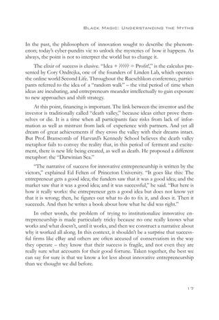 Black Magic: Understanding the Myths


In the past, the philosophers of innovation sought to describe the phenom-
enon; today’s cyber-pundits vie to unlock the mysteries of how it happens. As
always, the point is not to interpret the world but to change it.
    The elixir of success is elusive. “Idea + ????? = Profit!,” is the calculus pre-
sented by Cory Ondrejka, one of the founders of Linden Lab, which operates
the online world Second Life. Throughout the Rueschlikon conference, partici-
pants referred to the idea of a “random walk” – the vital period of time when
ideas are incubating, and entrepreneurs meander intellectually to gain exposure
to new approaches and shift strategy.
    At this point, financing is important. The link between the inventor and the
investor is traditionally called “death valley,” because ideas either prove them-
selves or die. It is a time when all participants face risks from lack of infor-
mation as well as mistrust from lack of experience with partners. And yet all
dream of great achievements if they cross the valley with their dreams intact.
But Prof. Branscomb of Harvard’s Kennedy School believes the death valley
metaphor fails to convey the reality that, in this period of ferment and excite-
ment, there is new life being created, as well as death. He proposed a different
metaphor: the “Darwinian Sea.”
    “The narrative of success for innovative entrepreneurship is written by the
victors,” explained Ed Felten of Princeton University. “It goes like this: The
entrepreneur gets a good idea; the funders saw that it was a good idea; and the
market saw that it was a good idea; and it was successful,” he said. “But here is
how it really works: the entrepreneur gets a good idea but does not know yet
that it is wrong; then, he figures out what to do to fix it, and does it. Then it
succeeds. And then he writes a book about how what he did was right.”
     In other words, the problem of trying to institutionalize innovative en-
trepreneurship is made particularly tricky because no one really knows what
works and what doesn’t, until it works, and then we construct a narrative about
why it worked all along. In this context, it shouldn’t be a surprise that success-
ful firms like eBay and others are often accused of conservatism in the way
they operate – they know that their success is fragile, and not even they are
really sure what accounts for their good fortune. Taken together, the best we
can say for sure is that we know a lot less about innovative entrepreneurship
than we thought we did before.



                                                                                17
 