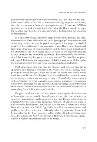 Network of Networks


joins university researchers with small companies, and then spins-off the inno-
vation to the civilian sector. The economy (and military) recaptures the benefit,
after the private sector bears the development costs. In essence, DARPA’s
approach was to work from right to left: to define the D first in order to spark
the R, rather than the other way around, which is the traditional way science is
commercialized.
     In the DARPA model, innovation happens on both the personal and orga-
nizational levels. First, individuals and small “great groups” are formed around
an inspiring mission. Second, the people are organized in a unique “networked
model” of flat, collaborative, interconnected teams. This is more flexible and
faster than other ways of organizing talent, be it the hierarchical firm (efficient
but inflexible) or the 1970s layered model of teams (in which groups have ties
to each other, but are structurally separated). “Entrepreneurship may be indi-
vidual, but innovation has got to be a team activity,” Mr Bonvillian emphati-
cally stated. Ultimately, the organization of RD marks a crucial third pillar
for innovation, which previously only stressed investment and talent.
    Until ideas make their way into the products and services, they are as
ephemeral and fleeting as whispers in the wind. Ideas are not scarce, many
participants noted, but good ideas are, as are the means with which to cull
mediocre ones. If true, then the good news is that this makes the problem one
of managing processes, not minting prodigies. “Individual genius combines
with discontinuity or crises to create entrepreneurial innovation. The question
is how those characteristics are understood and transferred in an institutional
environment, so one does not need to wait for the ‘accidents of individuals’ to
come along,” noted Rick Murray of Swiss Re.
    The great trend in recent years has been to institutionalize the ingredients
of innovative entrepreneurship through overt action, rather than wait for it to
spring up organically, as largely happened in the past. The corporate strategist
Michael Porter has long looked at regional “clusters” of expertise as a way to
fuel economic development. But the idea is hardly new. Clusters have always
been with us, from the Middle Ages with their Venetian trading states and
guilds, to the 19th century, where relatively isolated regions were demarcated
by the industries they bore, from steel in Sheffield to silk in Lyon. Today, there
is Madison Avenue in New York, movies in Hollywood, international organi-
zations in Geneva and financial services in Zurich.


                                                                               19
 