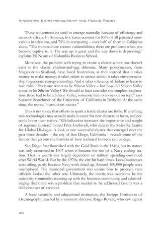 Innovative Entrepreneurship and Public Policy


    These concentrations tend to emerge naturally, because of efficiency and
network effects. In America, five states account for 85% of all patented inno-
vations in telecoms, and 75% in computing – over half of them in California
alone. “The monoculture creates vulnerabilities; there are problems when you
become captive to it. The way up is great and the way down is depressing,”
explains Eli Noam of Columbia Business School.
    Moreover, the problem with trying to create a cluster where one doesn’t
exist is the classic chicken-and-egg dilemma. Many policymakers, from
Singapore to Scotland, have faced frustration, as they learned that it takes
money to make money; it takes talent to attract talent; it takes entrepreneur-
ship to generate entrepreneurship. And it takes tolerance of failure to learn to
take risks. “Everyone wants to be Silicon Valley – but how did Silicon Valley
come to be Silicon Valley? We should at least consider the simplest explana-
tion: there had to be a Silicon Valley; someone had to come out on top!,” says
Suzanne Scotchmer of the University of California in Berkeley. At the same
time, she notes, “institutions matter.”
    This is not to say that efforts to spark a fertile cluster are futile. If anything,
new technologies may actually make it easier for new clusters to form, and cer-
tainly boost their stature. “Globalization increases the importance and weight
of regional clusters,” noted Fritz Gutbrodt, who directs the Swiss Re Centre
for Global Dialogue. A look at one successful cluster that emerged over the
past three decades – the city of San Diego, California – reveals some of the
factors that go into the formula of how technical hotbeds can emerge.
    San Diego first flourished with the Gold Rush in the 1840s, but its stature
was only cemented in 1907 when it became the site of a Navy coaling sta-
tion. That its wealth was largely dependent on military spending continued
after World War II. But by the 1970s, the city hit hard times. Local businesses
were ailing, partly because Navy work dried up. Around 160,000 people were
unemployed. The municipal government was unsure how to proceed; state
officials looked the other way. Ultimately, the inertia was overcome by the
university community teaming up with the business community, and acknowl-
edging that there was a problem that needed to be addressed fast. It was a
deliberate act of creation.
   A local scientific and educational institution, the Scripps Institution of
Oceanography, was led by a visionary director, Roger Revelle, who saw a great


20
 