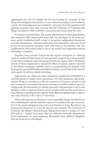 Network of Networks


opportunity not only for Scripps but for rejuvenating the economy of San
Diego. He championed the dream of a new university campus in the California
system. His novel approach was to build the university from the top down, with
graduate programs first, thus assuring that the University of California San
Diego (founded in 1960) would be a research power house from the start.
    It created a snowball effect. The nearby Salk Institute for Biological Studies,
also created in 1960 (named after Jonas Salk, the developer of the polio vac-
cine), quickly established itself as one of the premier independent biomedical
research organizations. And new technology firms decided to take root, lured
in part by government incentives from real-estate to tax benefits. One was
Qualcomm in 1985, which today is one of the world’s most important wireless
technology companies.
    Together, these activities helped fuel the region’s emergence as a thriving
wireless and biotech hub. Scores of start-ups have cropped up, in the penumbra
of the large companies and educational institutions, begun and/or funded by
alumni of those organizations. Around $1 billion in venture capital is invested
in San Diego companies annually. And as a pump-primer for industry, local
firms garner around $950 million in federal contracts, around half in life sciences
and a quarter in defense-related technology.
     Importantly, the efforts are either initiated or amplified by CONNECT, a
citywide group of leaders from universities, VCs, the businesses and policy-
makers. Being in a position to offer an ecosystem of business services to aid
this community is essential, from patent attorneys to public relations agencies.
Additionally, the importance of already successful entrepreneurs to act as role
models as well as angel investors to weed out ideas and seed the good ones is
vital. Moreover, putting people together from different backgrounds is impera-
tive, since diversity is the source of new ideas.
    Often, this exposure to diversity is seen in quotidian things: the physicist in
one swimming lane and the telecoms engineer in another strike up a conversa-
tion in the pool’s changing room, and a new business is born. But there is an
institutional dimension to it too. To cite just one example: The University of
California San Diego’s Bioinformatics Department boasts a budget of over
$35 million – funded from more than ten different university departments,
from biochemistry to supercomputing. Researchers from different disciplines
have no choice but to intermingle.


                                                                               21
 