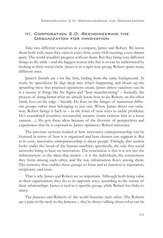 Corporation 2.0: Reengineering the Organization


    III. Corporation 2.0: Reengineering the
    	 Organization for Innovation
    Take two different executives in a company, James and Robert. We know
them both well, since they exist in every firm, every club meeting, every dinner
party. The world wouldn’t progress without them. But they bring very different
things to the table – and the biggest reason why this is so can be understood by
looking at their social circle. James is in a tight-knit group, Robert spans many
different ones.
     James’s friends are a lot like him, hailing from the same background. At
work, he specializes; he digs deep into what’s happening and cleans up the
sprawling mess that practical operations create. James drives variation out; he
is a master at things like Six Sigma and “lean manufacturing” – basically, the
process of doing better what we already know how to do. Robert, on the other
hand, lives on the edge – literally. He lives on the fringes of numerous differ-
ent groups rather than belonging to just one. Where James drives out varia-
tion, Robert brings it back in – in the form of new ways to tackle problems.
He’s considered inventive; resourceful; creative (some criticize him as a loose
cannon…). He gets these ideas because of the diversity of perspectives and
experiences that he is exposed to. James optimizes. Robert innovates.
     The previous sections looked at how innovative entrepreneurship can be
fostered in terms of how it is organized and how clusters can support it. But
at its core, innovative entrepreneurship is about people. Fittingly, this section
looks under the hood of the human machine; specifically, the role that social
networks bring to bear on innovation. The conclusion is that it is not just the
infrastructure or the ideas that matter – it is the individuals, the connections
they form among each other, and the way information flows among them.
The currency that enables these groups to form and to function is reputation,
reciprocity and trust.
    That is why James and Robert are so important. Although both bring value
to their organization, they do so in opposite ways, according to the nature of
their relationships. James is tied to a specific group, while Robert has links to
many.
    The Jameses and Roberts of the world frustrate each other. The Roberts
are a pain in the neck to the Jameses – they’re always talking about what can be


                                                                             23
 