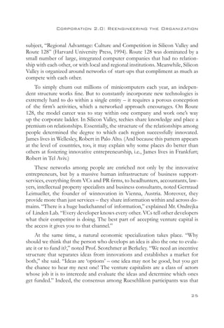 Corporation 2.0: Reengineering the Organization


subject, “Regional Advantage: Culture and Competition in Silicon Valley and
Route 128” (Harvard University Press, 1994). Route 128 was dominated by a
small number of large, integrated computer companies that had no relation-
ship with each other, or with local and regional institutions. Meanwhile, Silicon
Valley is organized around networks of start-ups that compliment as much as
compete with each other.
    To simply churn out millions of minicomputers each year, an indepen-
dent structure works fine. But to constantly incorporate new technologies is
extremely hard to do within a single entity – it requires a porous conception
of the firm’s activities, which a networked approach encourages. On Route
128, the model career was to stay within one company and work one’s way
up the corporate ladder. In Silicon Valley, techies share knowledge and place a
premium on relationships. Essentially, the structure of the relationships among
people determined the degree to which each region successfully innovated.
James lives in Wellesley, Robert in Palo Alto. (And because this pattern appears
at the level of countries, too, it may explain why some places do better than
others at fostering innovative entrepreneurship, i.e., James lives in Frankfurt;
Robert in Tel Aviv.)
    These networks among people are enriched not only by the innovative
entrepreneurs, but by a massive human infrastructure of business support-
services, everything from VCs and PR firms, to headhunters, accountants, law-
yers, intellectual property specialists and business consultants, noted Gertraud
Leimueller, the founder of winnovation in Vienna, Austria. Moreover, they
provide more than just services – they share information within and across do-
mains. “There is a huge backchannel of information,” explained Mr. Ondrejka
of Linden Lab. “Every developer knows every other. VCs tell other developers
what their competitor is doing. The best part of accepting venture capital is
the access it gives you to that channel.”
     At the same time, a natural economic specialization takes place. “Why
should we think that the person who develops an idea is also the one to evalu-
ate it or to fund it?,” noted Prof. Scotchmer at Berkeley. “We need an incentive
structure that separates ideas from innovations and establishes a market for
both,” she said. “Ideas are ‘options’ – one idea may not be good, but you get
the chance to hear my next one! The venture capitalists are a class of actors
whose job it is to intercede and evaluate the ideas and determine which ones
get funded.” Indeed, the consensus among Rueschlikon participants was that

                                                                             25
 