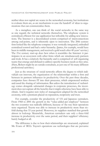 Innovative Entrepreneurship and Public Policy


neither ideas nor capital are scarce in the networked economy, but institutions
to evaluate them are, as are mechanisms to ease the handoff of ideas to orga-
nizations that can commercialize them.
     As a metaphor, one can think of the social networks in the same way
as one regards the technical networks themselves. The telephone system is
centralized; efficient for one application but inflexible for adding new innova-
tions. The Internet is a decentralized system comprised of interconnections
among end-points, and is inherently open to innovation. The 20th century
firm looked like the telephone company: it was vertically-integrated, embodied
centralized control and had a strict hierarchy. (James, for example, would have
been in middle management, and received a gold watch after 40 years’ service.)
The 21st century start-up does best when it resembles the Internet: it par-
ticipates in an ecosystem with other firms which are simultaneously partners
and rivals. It has a relatively flat hierarchy and is comprised of self-organizing
teams that emerge and disband to address specific business needs as they arise.
(Here, Robert might be an outside consultant, as just one of his many different
professional activities.)
    Just as the structure of social networks affects the degree to which indi-
viduals can innovate, the organization of the relationships within a firm and
between its partners influences its productivity. Over the past three decades,
companies have thrown IT into their processes, which empowered workers
and eased the sharing of information. But unless the introduction of technol-
ogy comes alongside substantial changes in corporate processes, the invest-
ment does not capture all the benefits that it might otherwise have been able to
obtain. And it requires new styles of management adapted for the networked
economy, with a premium placed on reputation, reciprocity and trust.
    For example, consider the productivity of US and Japanese carmakers.
From 1968 to 2001 the growth in the “value-added per employee” between
the two countries was radically different, because of the way their operations
were organized. Toyota was able to increase its productivity more than six-
fold during that 33 year period. Moreover, its suppliers matched that growth
almost in lockstep. Meanwhile, American carmakers saw only a three-fold
increase in productivity over the same period, and their suppliers’ efficiency
barely budged at all.
   The difference is due to how their relationships are structured, explained
Mr. Evans of BCG. Toyota’s operations use technologies that are pervasive

26
 