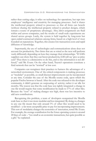 Corporation 2.0: Reengineering the Organization


rather than cutting-edge; it relies on technology for operations, but taps into
employees’ intelligence and creativity for managing processes. And it shares
the intellectual property related to processes so that all firms can benefit
(without sharing the intellectual property related to product designs, which
remain a source of proprietary advantage). Also, labor assignments are fluid
within and across companies, and the results of small-scale experiments are
shared across groups. Lastly, the system is held together by long-term but
open-ended contractual relations among firms, based on a high level of trust
founded on reputations. Together, this creates low transaction costs and rapid
diffusion of knowledge.
    Importantly, the use of technologies and communications alone does not
account for productivity. Two firms that are as wired as the next will perform
vastly differently depending on how they manage their relationships. “If GM’s
suppliers can show that they can boost productivity, GM will say ‘give us price
cuts!’ Thus there is a disincentive to do this, and so the information is not dif-
fused,” said Mr. Evans. On the other hand, Toyota’s operations constitute a
fluid network that can be “rewired” at low cost.
    Companies can reengineer their practices to harness the advantages of a
networked environment. One of the critical components is making processes
as “modular” as possible, so small discreet improvements can be incorporated
at any time. Consider the case of the Mozilla source code, upon which the
popular Firefox browser is based. After the code was released to the developer
community, it didn’t generate an outpouring of activity; rather it sat idle for
months. The reason was that the code base was tightly integrated: a change in
one file would require that some modification be made to 17% of other files.
Because the “cost” of making changes was high, there was less incentive to
add new contributions.
     Recognizing this problem, a team of developers reorganized the Mozilla
code base so that it was more modular and less integrated. By doing so, changes
to any one file meant that only around 3% of other files would need to be
modified – a far more acceptable price to pay for incorporating improvements.
This sort of modularity changes the economics of innovation, noted Mr. Evans.
For example, the average contribution for the Linux operating system is around
20 lines of code – “too small as an economic transactions, but quite possible as
a gift,” he explained.


                                                                              27
 