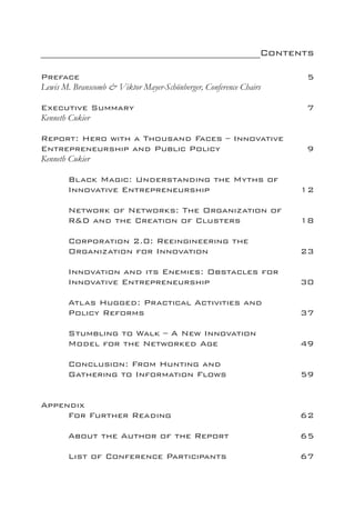 __________________________________________Contents

Preface								                                                     5
Lewis M. Branscomb & Viktor Mayer-Schönberger, Conference Chairs

Executive Summary				                                   		          7
Kenneth Cukier

Report: Hero with a Thousand Faces – Innovative
Entrepreneurship and Public Policy			                               9
Kenneth Cukier

	      Black Magic: Understanding the Myths of
	      Innovative Entrepreneurship			                              12

	      Network of Networks: The Organization of
	      R&D and the Creation of Clusters		                          18

	      Corporation 2.0: Reeingineering the
	      Organization for Innovation			                              23

	      Innovation and its Enemies: Obstacles for
	      Innovative Entrepreneurship			                              30

	      Atlas Hugged: Practical Activities and
	      Policy Reforms						                                        37

	      Stumbling to Walk – A New Innovation
	      Model for the Networked Age			                              49

	      Conclusion: From Hunting and
	      Gathering to Information Flows			                           59


Appendix
	    For Further Reading					                                      62

	      About the Author of the Report 		                           65

	      List of Conference Participants			                          67
 
