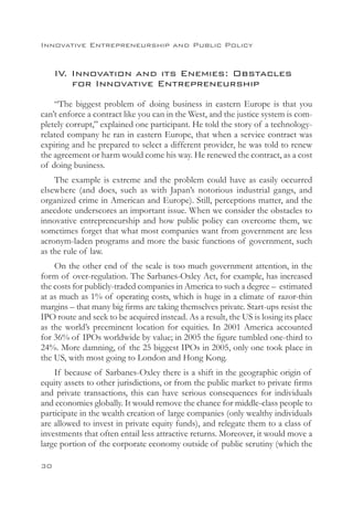 Innovative Entrepreneurship and Public Policy


     IV. Innovation and its Enemies: Obstacles
     	 for Innovative Entrepreneurship
    “The biggest problem of doing business in eastern Europe is that you
can’t enforce a contract like you can in the West, and the justice system is com-
pletely corrupt,” explained one participant. He told the story of a technology-
related company he ran in eastern Europe, that when a service contract was
expiring and he prepared to select a different provider, he was told to renew
the agreement or harm would come his way. He renewed the contract, as a cost
of doing business.
    The example is extreme and the problem could have as easily occurred
elsewhere (and does, such as with Japan’s notorious industrial gangs, and
organized crime in American and Europe). Still, perceptions matter, and the
anecdote underscores an important issue. When we consider the obstacles to
innovative entrepreneurship and how public policy can overcome them, we
sometimes forget that what most companies want from government are less
acronym-laden programs and more the basic functions of government, such
as the rule of law.
    On the other end of the scale is too much government attention, in the
form of over-regulation. The Sarbanes-Oxley Act, for example, has increased
the costs for publicly-traded companies in America to such a degree – estimated
at as much as 1% of operating costs, which is huge in a climate of razor-thin
margins – that many big firms are taking themselves private. Start-ups resist the
IPO route and seek to be acquired instead. As a result, the US is losing its place
as the world’s preeminent location for equities. In 2001 America accounted
for 36% of IPOs worldwide by value; in 2005 the figure tumbled one-third to
24%. More damning, of the 25 biggest IPOs in 2005, only one took place in
the US, with most going to London and Hong Kong.
    If because of Sarbanes-Oxley there is a shift in the geographic origin of
equity assets to other jurisdictions, or from the public market to private firms
and private transactions, this can have serious consequences for individuals
and economies globally. It would remove the chance for middle-class people to
participate in the wealth creation of large companies (only wealthy individuals
are allowed to invest in private equity funds), and relegate them to a class of
investments that often entail less attractive returns. Moreover, it would move a
large portion of the corporate economy outside of public scrutiny (which the

30
 