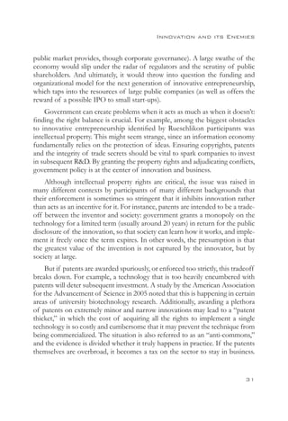 Innovation and its Enemies


public market provides, though corporate governance). A large swathe of the
economy would slip under the radar of regulators and the scrutiny of public
shareholders. And ultimately, it would throw into question the funding and
organizational model for the next generation of innovative entrepreneurship,
which taps into the resources of large public companies (as well as offers the
reward of a possible IPO to small start-ups).
    Government can create problems when it acts as much as when it doesn’t:
finding the right balance is crucial. For example, among the biggest obstacles
to innovative entrepreneurship identified by Rueschlikon participants was
intellectual property. This might seem strange, since an information economy
fundamentally relies on the protection of ideas. Ensuring copyrights, patents
and the integrity of trade secrets should be vital to spark companies to invest
in subsequent RD. By granting the property rights and adjudicating conflicts,
government policy is at the center of innovation and business.
    Although intellectual property rights are critical, the issue was raised in
many different contexts by participants of many different backgrounds that
their enforcement is sometimes so stringent that it inhibits innovation rather
than acts as an incentive for it. For instance, patents are intended to be a trade-
off between the inventor and society: government grants a monopoly on the
technology for a limited term (usually around 20 years) in return for the public
disclosure of the innovation, so that society can learn how it works, and imple-
ment it freely once the term expires. In other words, the presumption is that
the greatest value of the invention is not captured by the innovator, but by
society at large.
    But if patents are awarded spuriously, or enforced too strictly, this tradeoff
breaks down. For example, a technology that is too heavily encumbered with
patents will deter subsequent investment. A study by the American Association
for the Advancement of Science in 2005 noted that this is happening in certain
areas of university biotechnology research. Additionally, awarding a plethora
of patents on extremely minor and narrow innovations may lead to a “patent
thicket,” in which the cost of acquiring all the rights to implement a single
technology is so costly and cumbersome that it may prevent the technique from
being commercialized. The situation is also referred to as an “anti-commons,”
and the evidence is divided whether it truly happens in practice. If the patents
themselves are overbroad, it becomes a tax on the sector to stay in business.


                                                                               31
 